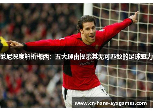 范尼深度解析梅西：五大理由揭示其无可匹敌的足球魅力