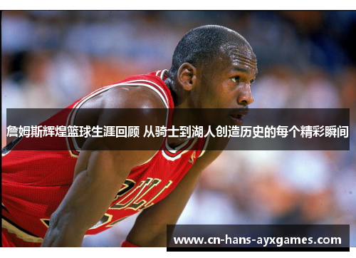 詹姆斯辉煌篮球生涯回顾 从骑士到湖人创造历史的每个精彩瞬间