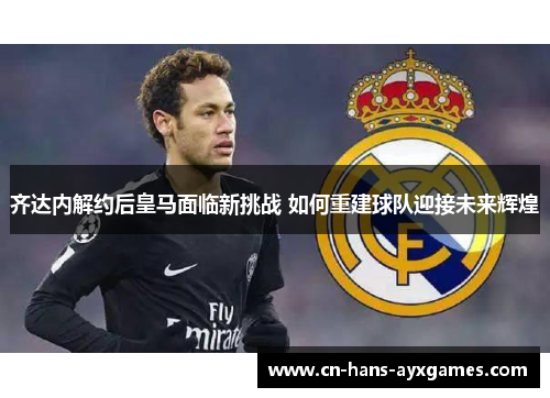 齐达内解约后皇马面临新挑战 如何重建球队迎接未来辉煌