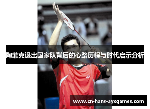 陶菲克退出国家队背后的心路历程与时代启示分析