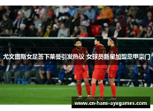 尤文图斯女足签下莱曼引发热议 女球员新星加盟意甲豪门