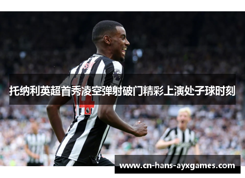 托纳利英超首秀凌空弹射破门精彩上演处子球时刻