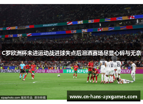 C罗欧洲杯未进运动战进球失点后泪洒赛场尽显心碎与无奈
