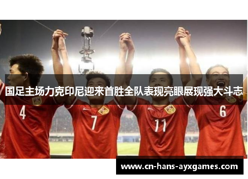 国足主场力克印尼迎来首胜全队表现亮眼展现强大斗志 国足主场力克印尼迎来首胜全队表现亮眼展现强大斗志