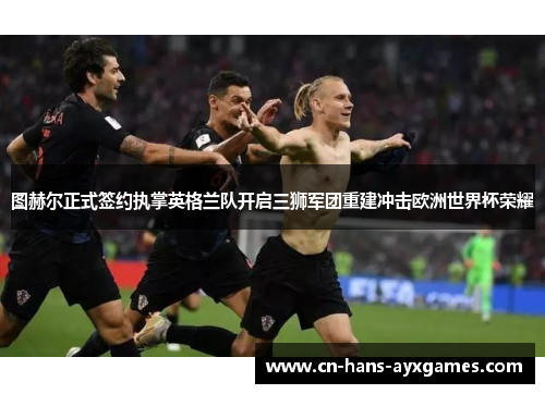 图赫尔正式签约执掌英格兰队开启三狮军团重建冲击欧洲世界杯荣耀 图赫尔正式签约执掌英格兰队开启三狮军团重建冲击欧洲世界杯荣耀