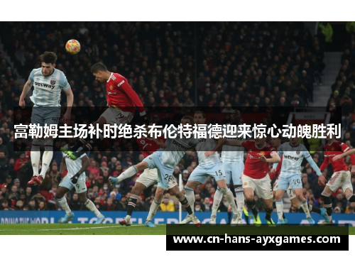富勒姆主场补时绝杀布伦特福德迎来惊心动魄胜利 富勒姆主场补时绝杀布伦特福德迎来惊心动魄胜利